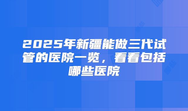 2025年新疆能做三代试管的医院一览，看看包括哪些医院