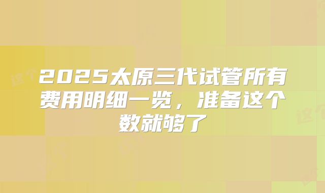 2025太原三代试管所有费用明细一览，准备这个数就够了