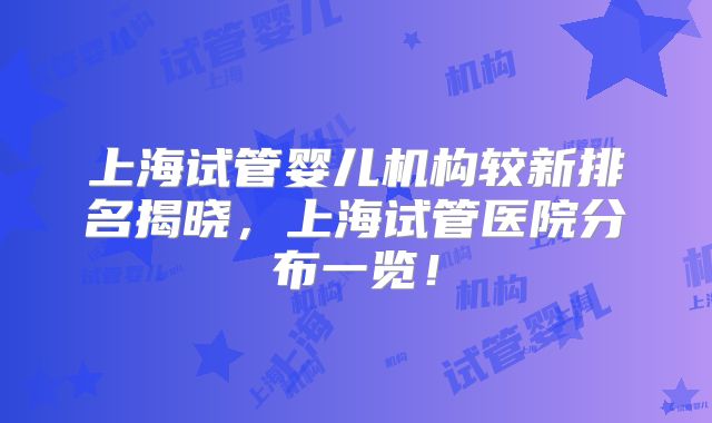 上海试管婴儿机构较新排名揭晓，上海试管医院分布一览！