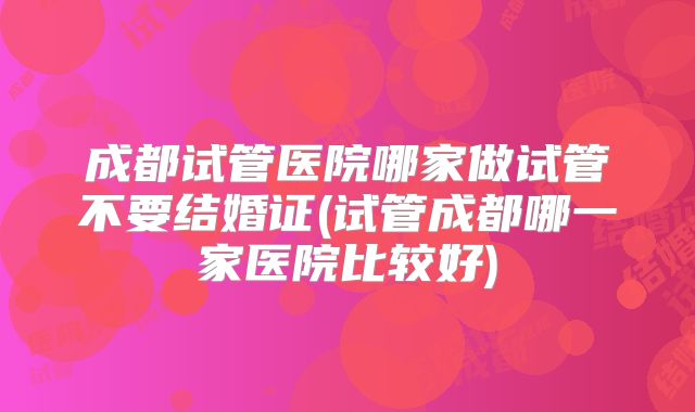 成都试管医院哪家做试管不要结婚证(试管成都哪一家医院比较好)