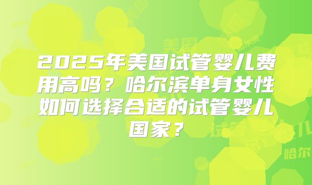 2025年美国试管婴儿费用高吗？哈尔滨单身女性如何选择合适的试管婴儿国家？