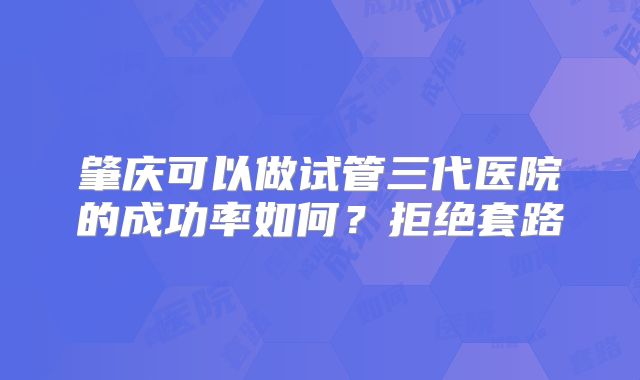 肇庆可以做试管三代医院的成功率如何?拒绝套路