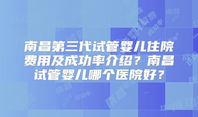 南昌第三代试管婴儿住院费用及成功率介绍？南昌试管婴儿哪个医院好？