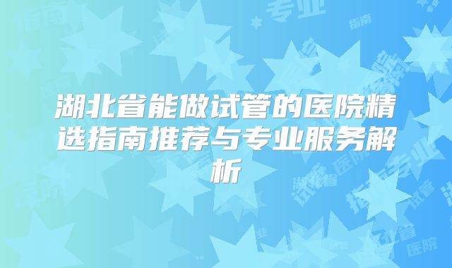 湖北省能做试管的医院精选指南推荐与专业服务解析