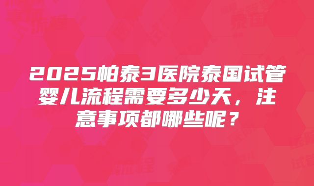 2025帕泰3医院泰国试管婴儿流程需要多少天，注意事项都哪些呢？