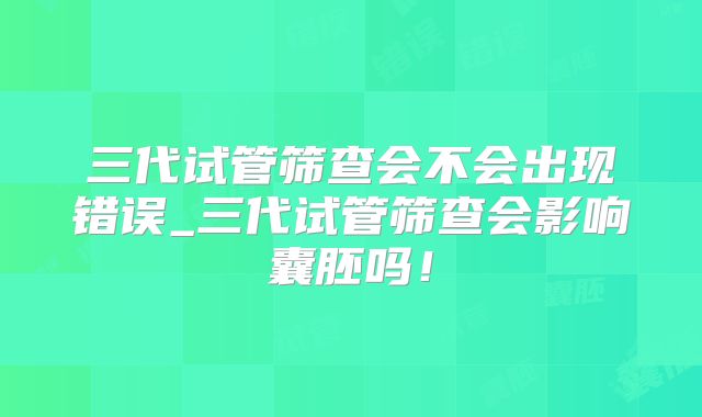 三代试管筛查会不会出现错误_三代试管筛查会影响囊胚吗!