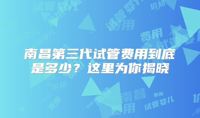 南昌第三代试管费用到底是多少？这里为你揭晓