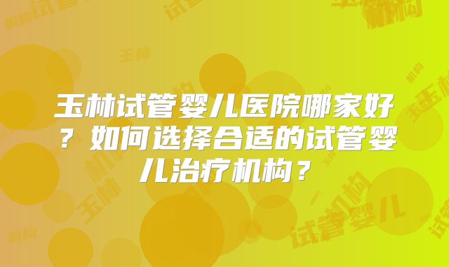 玉林试管婴儿医院哪家好?如何选择合适的试管婴儿治疗机构?