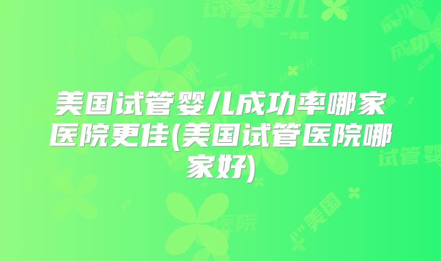 美国试管婴儿成功率哪家医院更佳(美国试管医院哪家好)