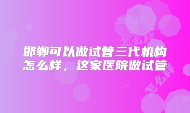 邯郸可以做试管三代机构怎么样，这家医院做试管