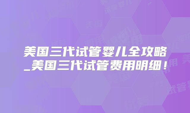 美国三代试管婴儿全攻略_美国三代试管费用明细！