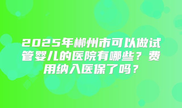 2025年郴州市可以做试管婴儿的医院有哪些？费用纳入医保了吗？