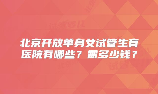 北京开放单身女试管生育医院有哪些？需多少钱？