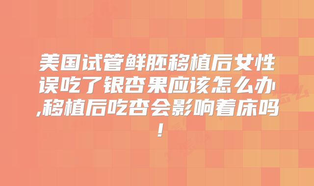 美国试管鲜胚移植后女性误吃了银杏果应该怎么办,移植后吃杏会影响着床吗！