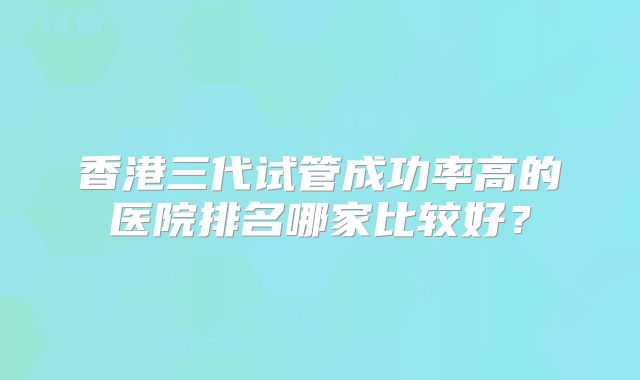香港三代试管成功率高的医院排名哪家比较好？