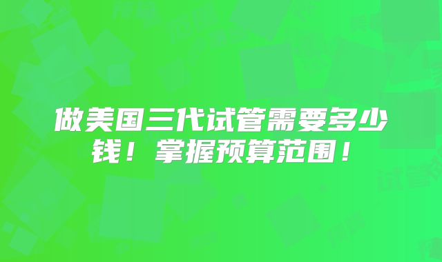 做美国三代试管需要多少钱!掌握预算范围!