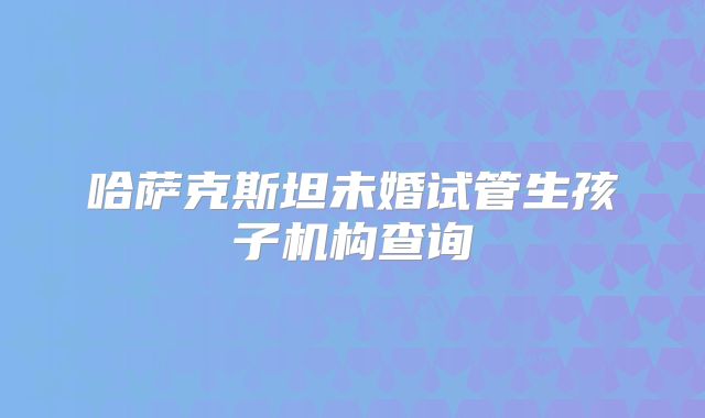 哈萨克斯坦未婚试管生孩子机构查询