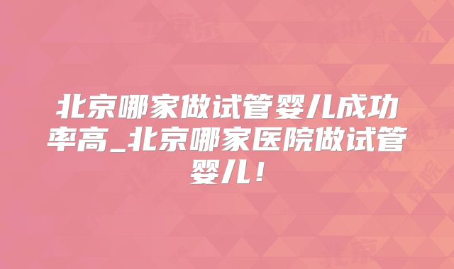 北京哪家做试管婴儿成功率高_北京哪家医院做试管婴儿！