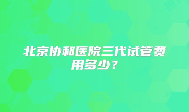 北京协和医院三代试管费用多少？