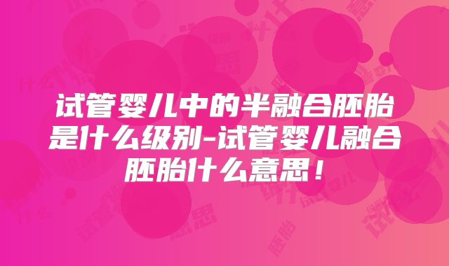 试管婴儿中的半融合胚胎是什么级别-试管婴儿融合胚胎什么意思！