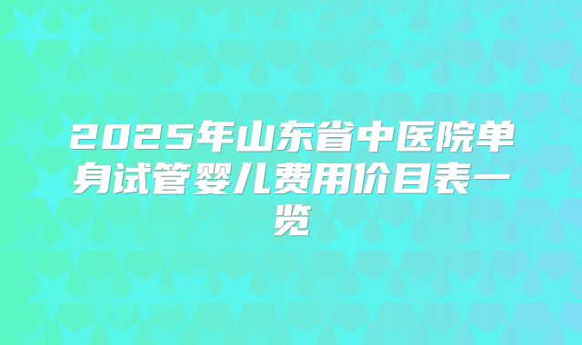 2025年山东省中医院单身试管婴儿费用价目表一览
