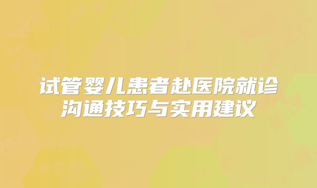 试管婴儿患者赴医院就诊沟通技巧与实用建议