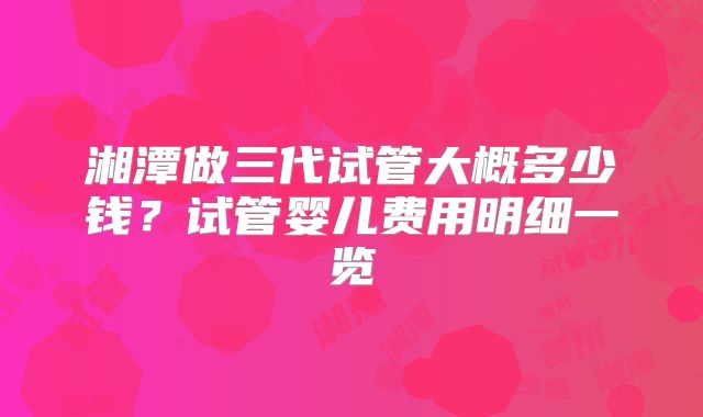湘潭做三代试管大概多少钱？试管婴儿费用明细一览
