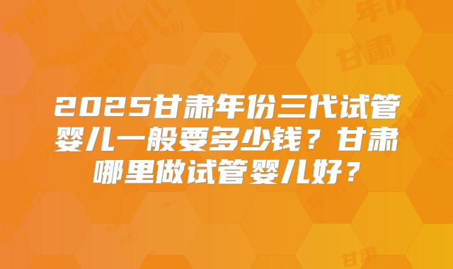 2025甘肃年份三代试管婴儿一般要多少钱？甘肃哪里做试管婴儿好？