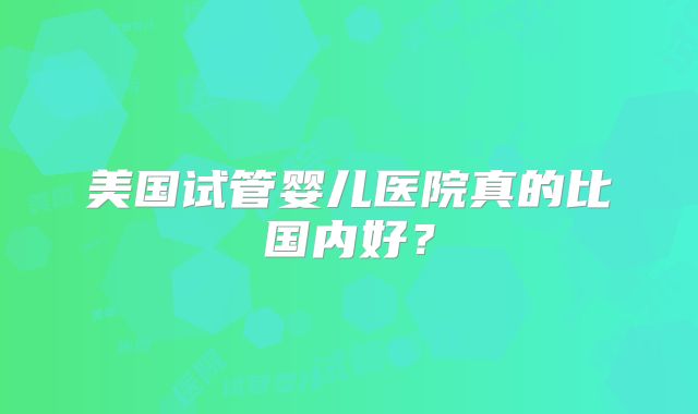 美国试管婴儿医院真的比国内好?