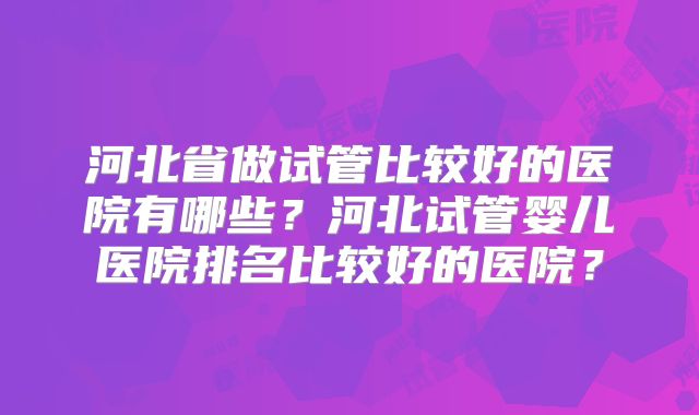 河北省做试管比较好的医院有哪些？河北试管婴儿医院排名比较好的医院？
