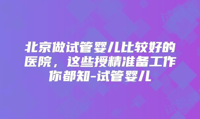 北京做试管婴儿比较好的医院，这些授精准备工作你都知-试管婴儿