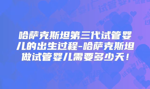 哈萨克斯坦第三代试管婴儿的出生过程-哈萨克斯坦做试管婴儿需要多少天！