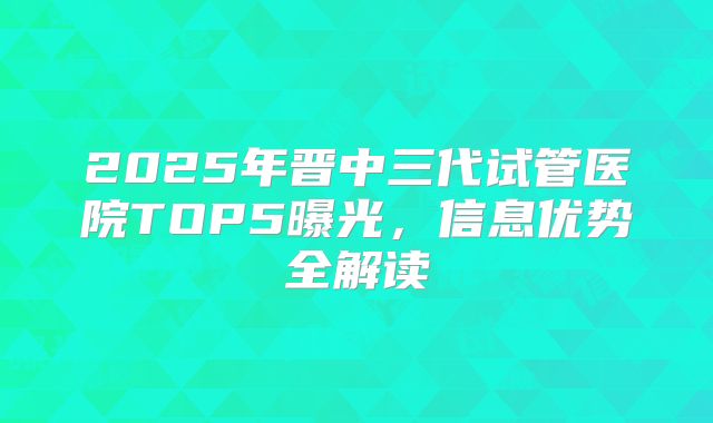 2025年晋中三代试管医院TOP5曝光,信息优势全解读