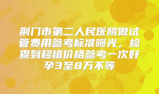 荆门市第二人民医院做试管费用参考标准曝光,检查到移植价格参考一次好孕3至8万不等