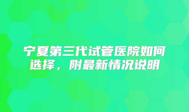 宁夏第三代试管医院如何选择，附最新情况说明