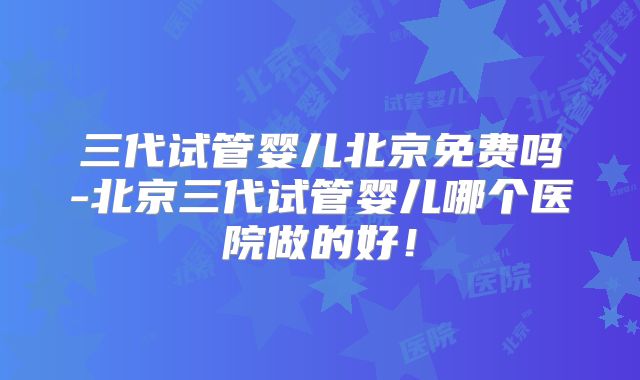 三代试管婴儿北京免费吗-北京三代试管婴儿哪个医院做的好!