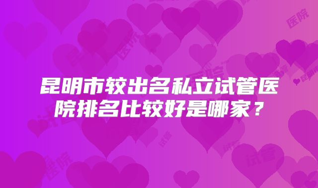 昆明市较出名私立试管医院排名比较好是哪家？