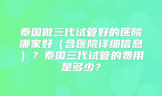 泰国做三代试管好的医院哪家好（含医院详细信息）？泰国三代试管的费用是多少？