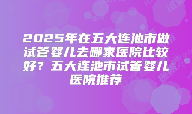 2025年在五大连池市做试管婴儿去哪家医院比较好？五大连池市试管婴儿医院推荐
