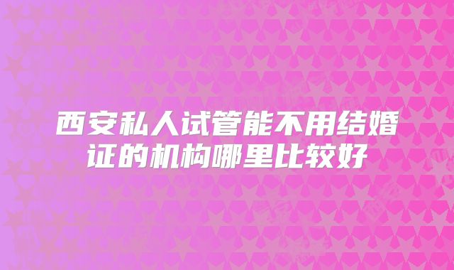 西安私人试管能不用结婚证的机构哪里比较好