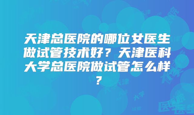 天津总医院的哪位女医生做试管技术好?天津医科大学总医院做试管怎么样?