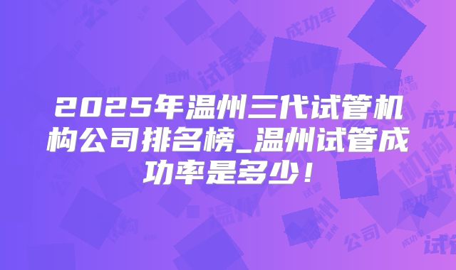 2025年温州三代试管机构公司排名榜_温州试管成功率是多少！