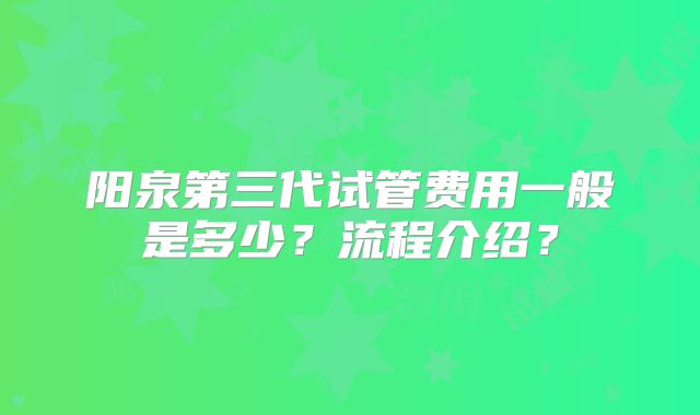 阳泉第三代试管费用一般是多少？流程介绍？