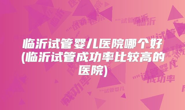 临沂试管婴儿医院哪个好(临沂试管成功率比较高的医院)