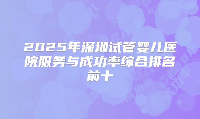 2025年深圳试管婴儿医院服务与成功率综合排名前十