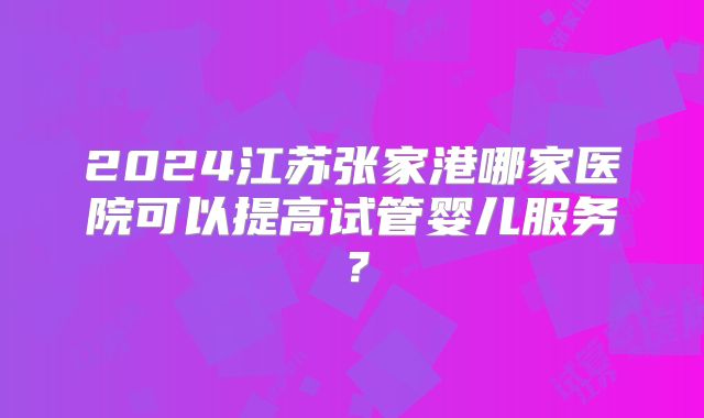 2024江苏张家港哪家医院可以提高试管婴儿服务?