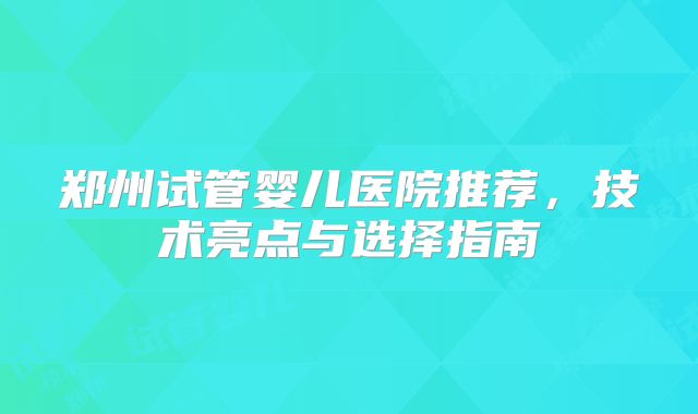 郑州试管婴儿医院推荐，技术亮点与选择指南