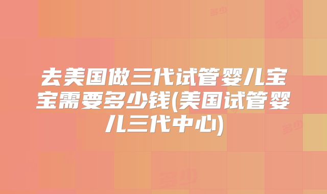 去美国做三代试管婴儿宝宝需要多少钱(美国试管婴儿三代中心)