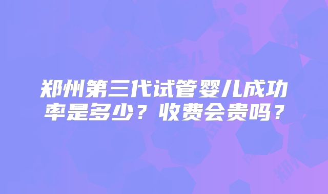 郑州第三代试管婴儿成功率是多少？收费会贵吗？