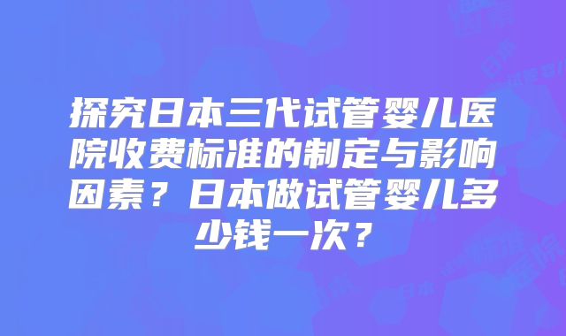 探究日本三代试管婴儿医院收费标准的制定与影响因素？日本做试管婴儿多少钱一次？